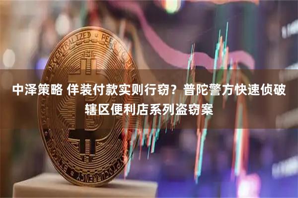中泽策略 佯装付款实则行窃？普陀警方快速侦破辖区便利店系列盗窃案