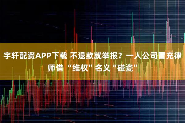 宇轩配资APP下载 不退款就举报？一人公司冒充律师借 “维权”名义“碰瓷”