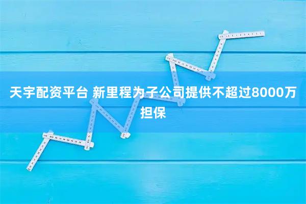 天宇配资平台 新里程为子公司提供不超过8000万担保