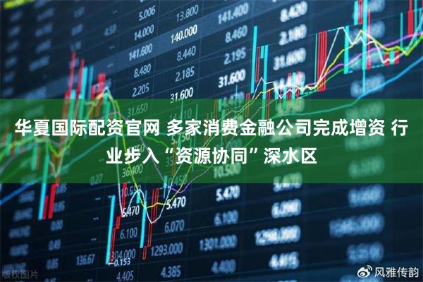 华夏国际配资官网 多家消费金融公司完成增资 行业步入“资源协同”深水区