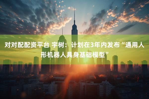 对对配配资平台 宇树：计划在3年内发布“通用人形机器人具身基础模型”
