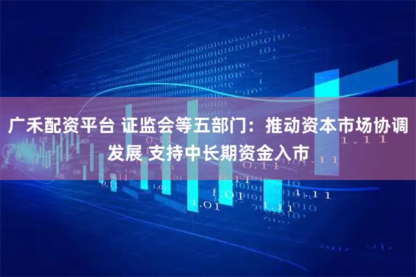 广禾配资平台 证监会等五部门：推动资本市场协调发展 支持中长期资金入市