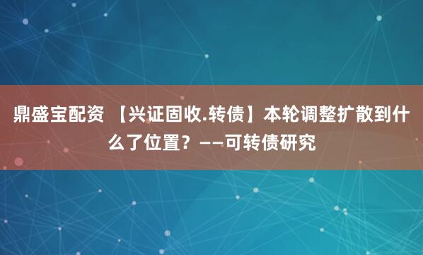 鼎盛宝配资 【兴证固收.转债】本轮调整扩散到什么了位置？——可转债研究
