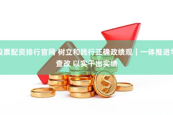 股票配资排行官网 树立和践行正确政绩观|一体推进学查改 以实干出实绩