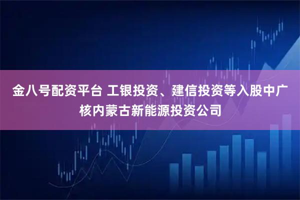 金八号配资平台 工银投资、建信投资等入股中广核内蒙古新能源投资公司
