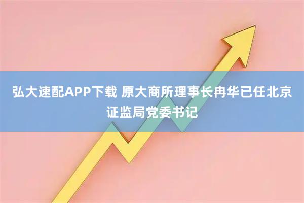 弘大速配APP下载 原大商所理事长冉华已任北京证监局党委书记