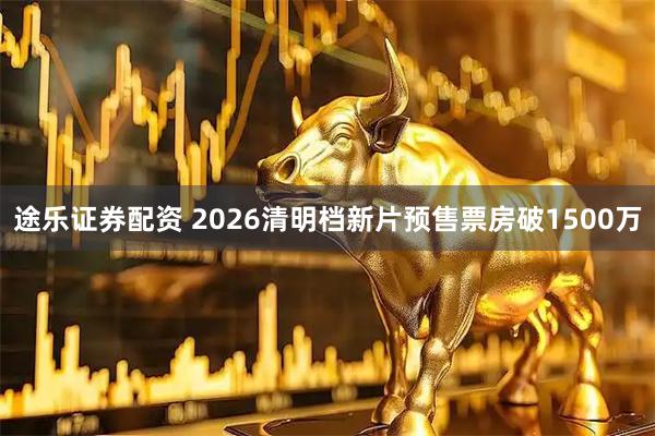 途乐证券配资 2026清明档新片预售票房破1500万