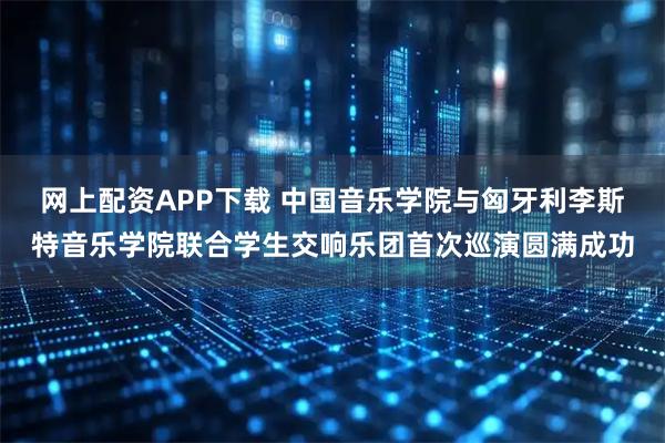 网上配资APP下载 中国音乐学院与匈牙利李斯特音乐学院联合学生交响乐团首次巡演圆满成功