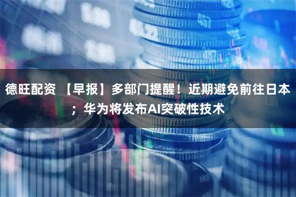 德旺配资 【早报】多部门提醒!近期避免前往日本;华为将发布AI突破性技术