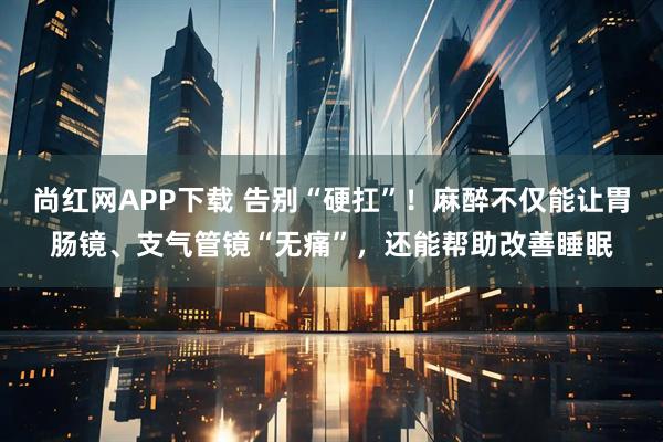 尚红网APP下载 告别“硬扛”!麻醉不仅能让胃肠镜、支气管镜“无痛”,还能帮助改善睡眠