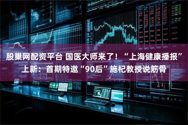 股巢网配资平台 国医大师来了!“上海健康播报”上新:首期特邀“90后”施杞教授说筋骨