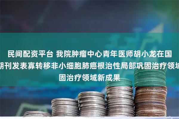 民间配资平台 我院肿瘤中心青年医师胡小龙在国际知名期刊发表寡转移非小细胞肺癌根治性局部巩固治疗领域新成果
