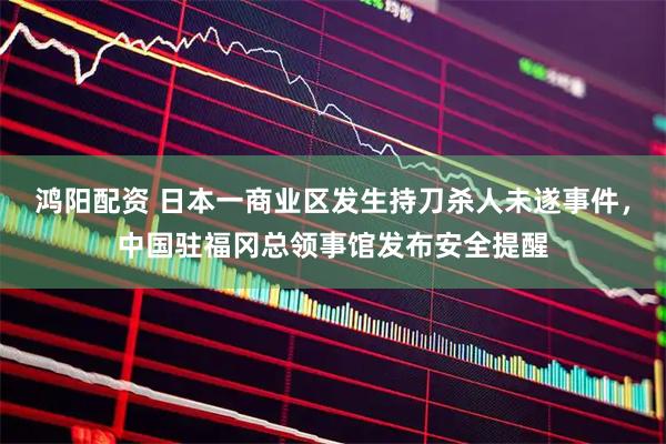 鸿阳配资 日本一商业区发生持刀杀人未遂事件，中国驻福冈总领事馆发布安全提醒