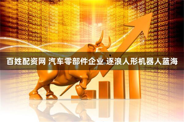 百姓配资网 汽车零部件企业 逐浪人形机器人蓝海