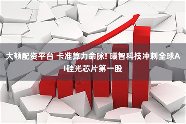 大额配资平台 卡准算力命脉! 曦智科技冲刺全球AI硅光芯片第一股