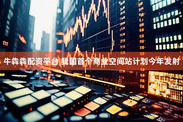 牛犇犇配资平台 我国首个商业空间站计划今年发射