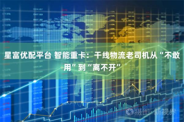 星富优配平台 智能重卡：干线物流老司机从“不敢用”到“离不开”