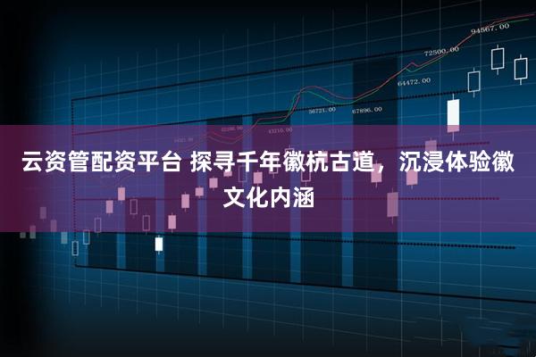 云资管配资平台 探寻千年徽杭古道，沉浸体验徽文化内涵