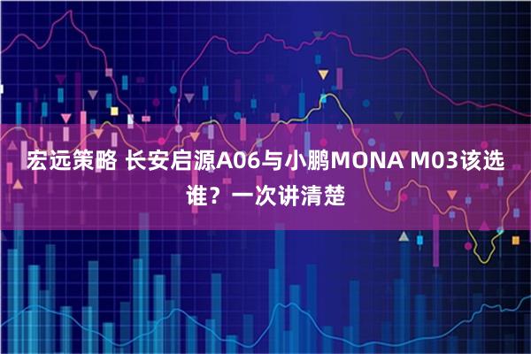 宏远策略 长安启源A06与小鹏MONA M03该选谁？一次讲清楚