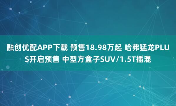 融创优配APP下载 预售18.98万起 哈弗猛龙PLUS开启预售 中型方盒子SUV/1.5T插混