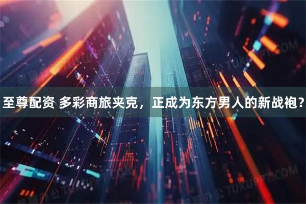 至尊配资 多彩商旅夹克，正成为东方男人的新战袍？