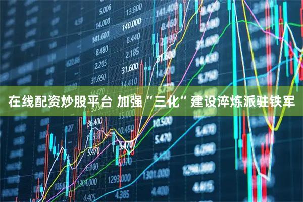 在线配资炒股平台 加强“三化”建设淬炼派驻铁军