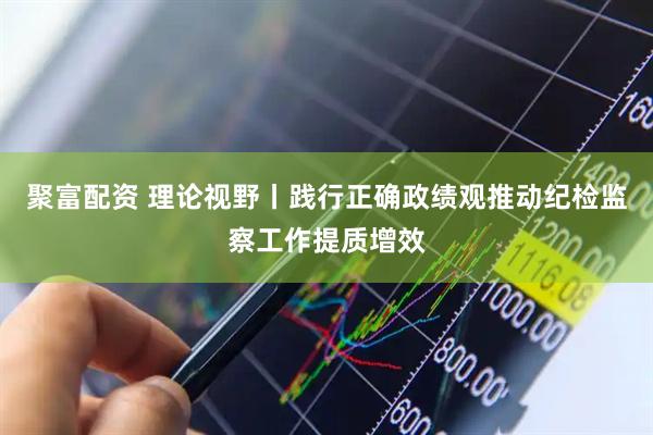聚富配资 理论视野丨践行正确政绩观推动纪检监察工作提质增效