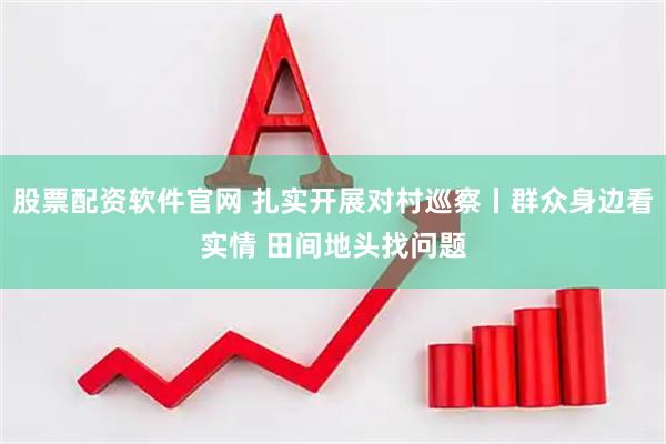 股票配资软件官网 扎实开展对村巡察丨群众身边看实情 田间地头找问题