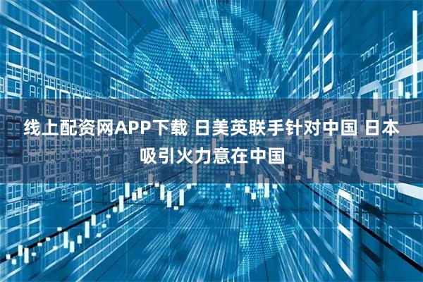 线上配资网APP下载 日美英联手针对中国 日本吸引火力意在中国
