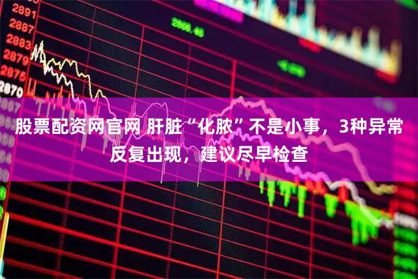 股票配资网官网 肝脏“化脓”不是小事，3种异常反复出现，建议尽早检查