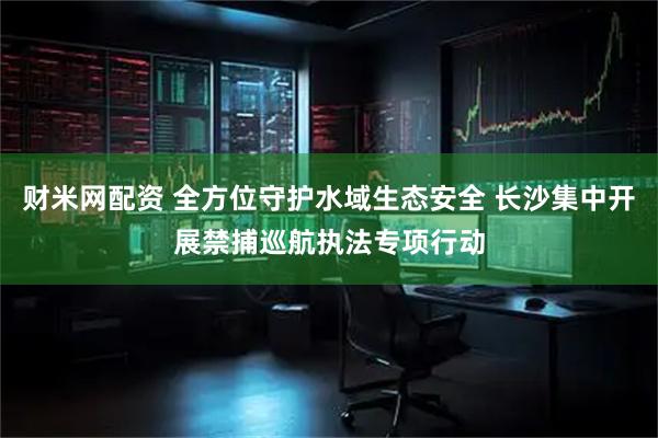 财米网配资 全方位守护水域生态安全 长沙集中开展禁捕巡航执法专项行动