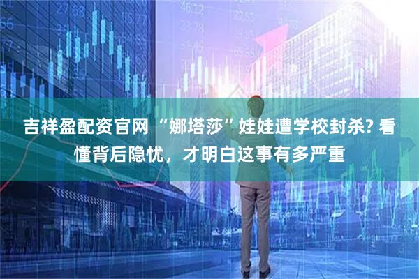 吉祥盈配资官网 “娜塔莎”娃娃遭学校封杀? 看懂背后隐忧，才明白这事有多严重