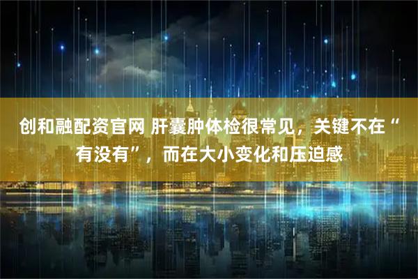 创和融配资官网 肝囊肿体检很常见，关键不在“有没有”，而在大小变化和压迫感