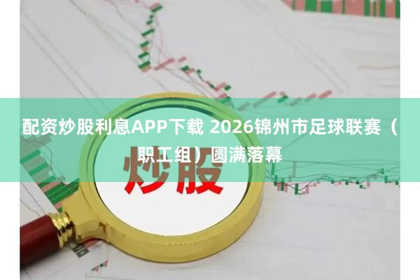 配资炒股利息APP下载 2026锦州市足球联赛（职工组）圆满落幕