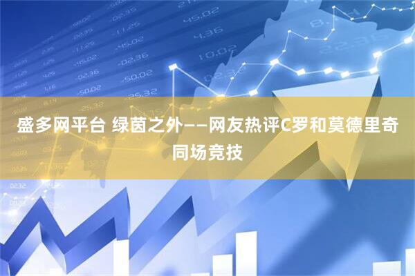 盛多网平台 绿茵之外——网友热评C罗和莫德里奇同场竞技