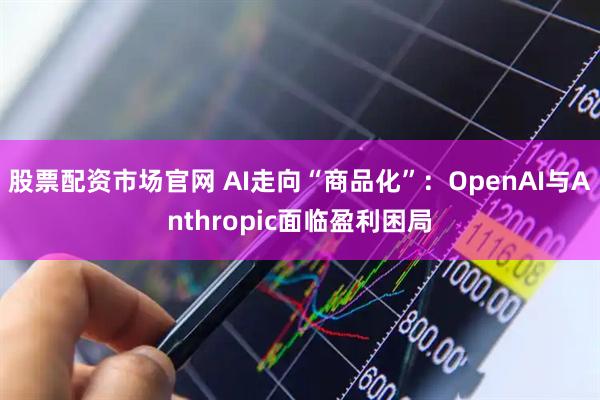 股票配资市场官网 AI走向“商品化”：OpenAI与Anthropic面临盈利困局