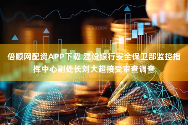 倍顺网配资APP下载 建设银行安全保卫部监控指挥中心副处长刘大超接受审查调查