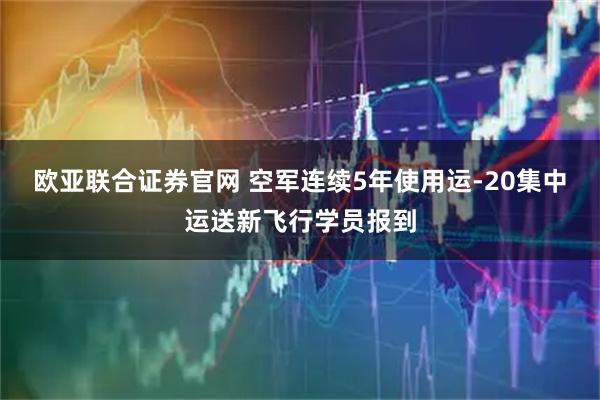 欧亚联合证券官网 空军连续5年使用运-20集中运送新飞行学员报到