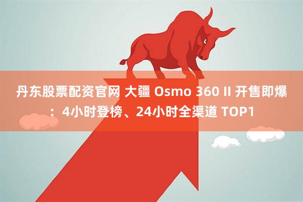 丹东股票配资官网 大疆 Osmo 360 II 开售即爆：4小时登榜、24小时全渠道 TOP1