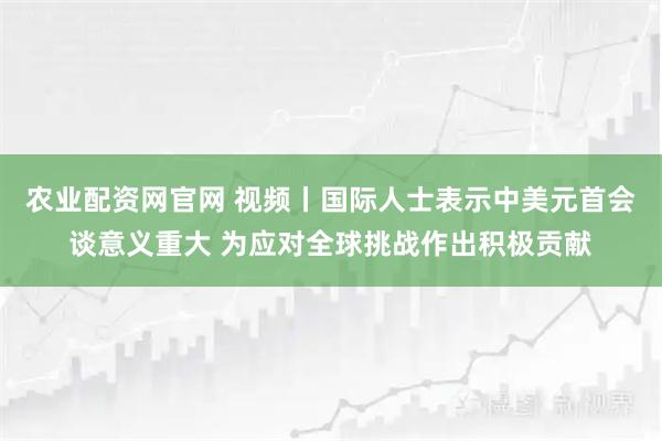 农业配资网官网 视频丨国际人士表示中美元首会谈意义重大 为应对全球挑战作出积极贡献