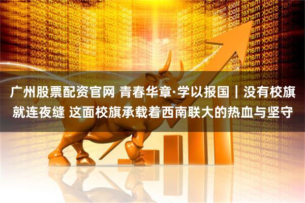 广州股票配资官网 青春华章·学以报国｜没有校旗就连夜缝 这面校旗承载着西南联大的热血与坚守