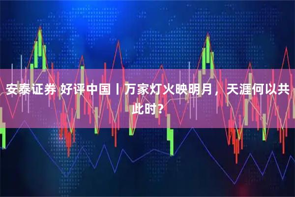 安泰证券 好评中国丨万家灯火映明月，天涯何以共此时？