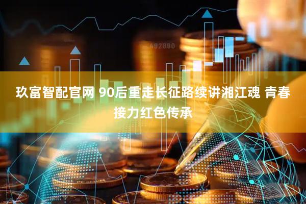 玖富智配官网 90后重走长征路续讲湘江魂 青春接力红色传承